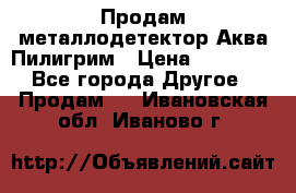 Продам металлодетектор Аква Пилигрим › Цена ­ 17 000 - Все города Другое » Продам   . Ивановская обл.,Иваново г.